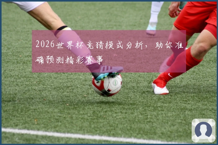 2026世界杯竞猜模式分析，助你准确预测精彩赛事