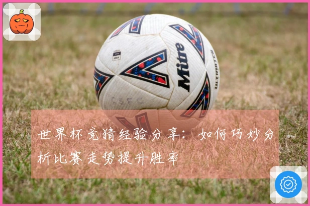 世界杯竞猜经验分享：如何巧妙分析比赛走势提升胜率