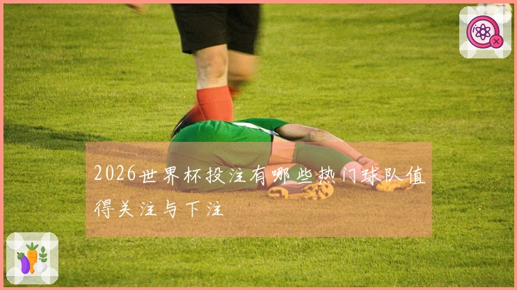 2026世界杯投注有哪些热门球队值得关注与下注